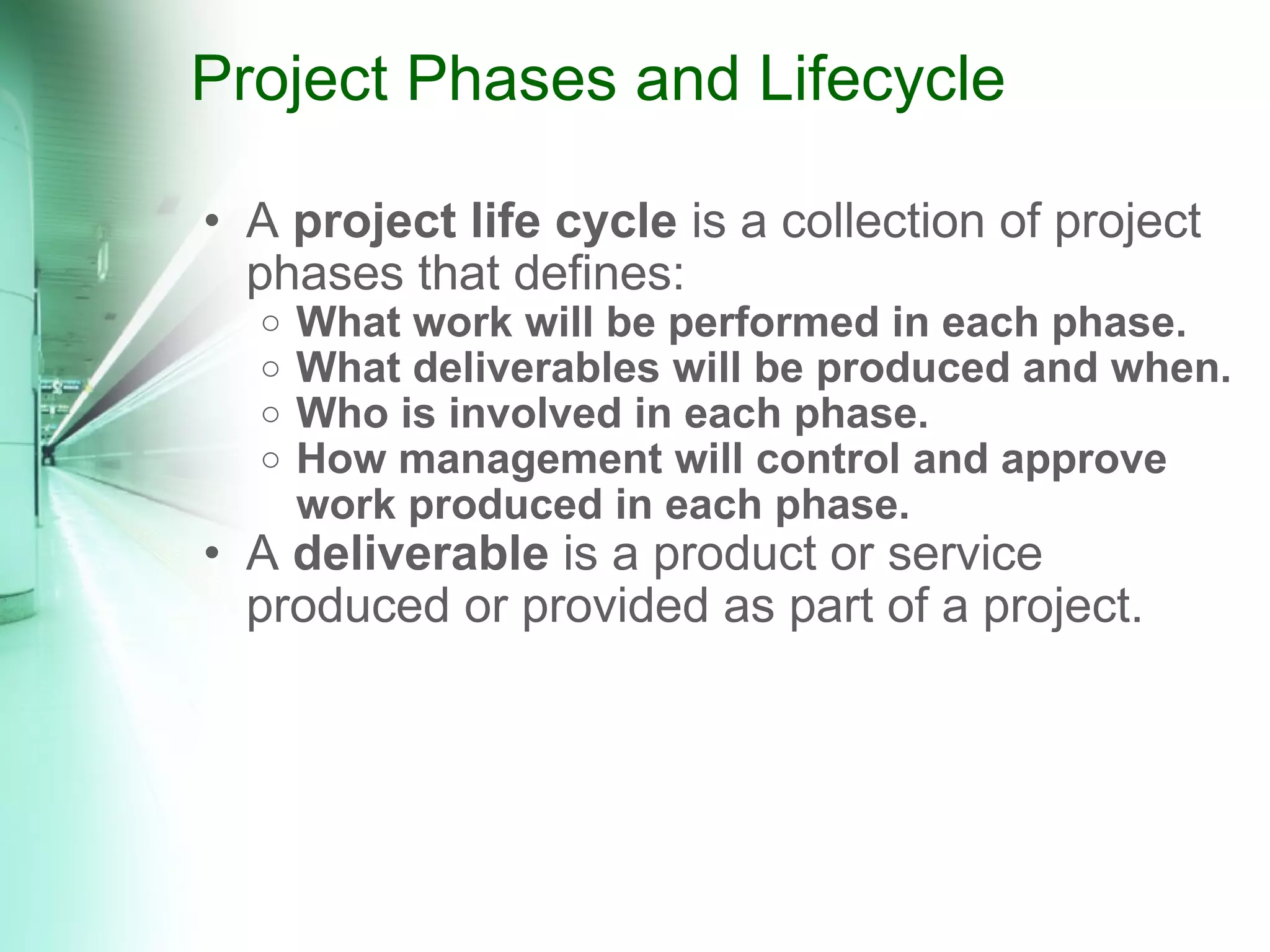 Project Phases and Lifecycle A  project life cycle  is a collection of project phases that defines: What work will be performed in each phase. What deliverables will be produced and when. Who is involved in each phase.  How management will control and approve work produced in each phase. A  deliverable  is a product or service produced or provided as part of a project. 