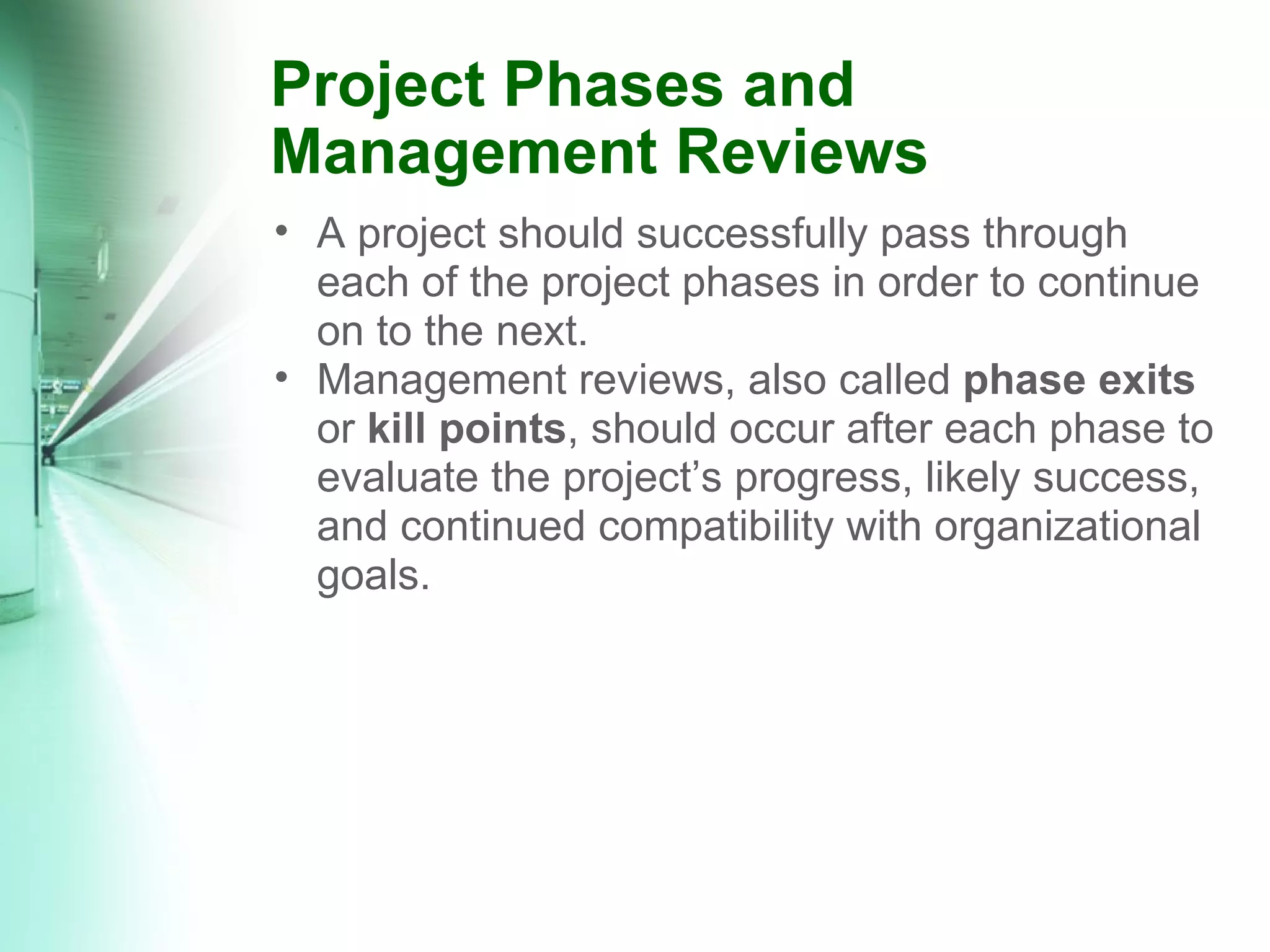 Project Phases and Management Reviews A project should successfully pass through each of the project phases in order to continue on to the next. Management reviews, also called  phase exits  or  kill points , should occur after each phase to evaluate the project’s progress, likely success, and continued compatibility with organizational goals. 