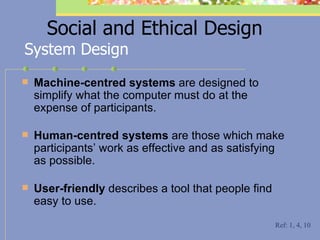 Social and Ethical Design Machine-centred systems  are designed to simplify what the computer must do at the expense of participants. Human-centred systems  are those which make participants’ work as effective and as satisfying as possible. User-friendly  describes a tool that people find easy to use. System Design Ref: 1, 4, 10 