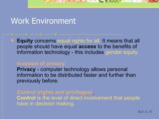 Work Environment Equity  concerns  equal rights for all.  It means that all people should have equal  access  to the benefits of information technology - this includes  gender equity. In vasion of privacy  Privacy  -  computer technology allows personal information to be distributed faster and further than previously before. C ontrol (rights and privileges)   Control  is the level of direct involvement that people have in decision making.   Ref: 4, 10 