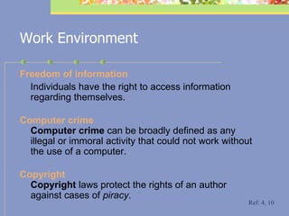 Work Environment F reedom of information Individuals have the right to access information regarding themselves. C omputer crime Computer crime  can be broadly defined as any illegal or immoral activity that could not work  without the use of a  computer. C opyright Copyright  laws protect the rights of an author against cases of  piracy .  Ref: 4, 10 