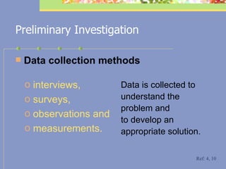 Preliminary Investigation D ata collection methods Data is collected to understand the problem and to develop an appropriate solution.  interviews,  surveys,  observations and  measurements.   Ref: 4, 10 