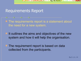 Requirements Report The requirements report   is a statement about the need for a new system.  It outlines the aims and objectives of the new system and how it will help the organisation.  The requirement report is based on data collected from the participants. Ref: 4, 8, 10 