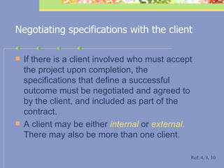 Negotiating specifications with the client If there is a client involved who must accept the project upon completion, the specifications that define a successful outcome must be negotiated and agreed to by the client, and included as part of the contract. A client may be either  internal  or  external .  There may also be more than one client. Ref: 4, 8, 10 