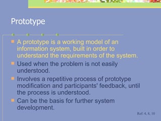 Prototype A prototype is a working model of an information system, built in order to understand the requirements of the system.   Used when the problem is not easily understood.  Involves a repetitive process of prototype modification and participants' feedback, until the process is understood.  Can be the basis for further system development.   Ref: 4, 8, 10 