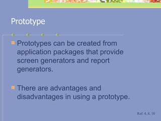 Prototype Prototypes can be created from application packages that provide screen generators and report generators.  There are advantages and disadvantages in using a prototype. Ref: 4, 8, 10 