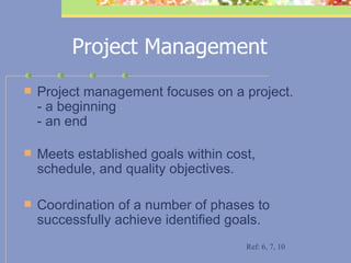 Project Management Project management focuses on a project.  - a beginning  - an end   Meets established goals within cost, schedule, and quality objectives.   Coordination of a number of phases to successfully achieve identified goals.  Ref: 6, 7, 10 