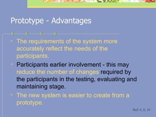 Prototype - Advantages The requirements of the system more accurately reflect the needs of the  participants.   P articipants earlier  involvement - t his may  reduce the number of changes  required by the participants in the testing, evaluating and maintaining stage. T he new system is easier to create from a prototype.   Ref: 4, 8, 10 