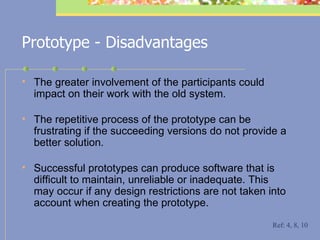 Prototype - Disadvantages T he greater involvement of the participants could impact on their work with the old system.  T he repetitive process of the prototype can be frustrating if the succeeding versions do not provide a better solution.  S uccessful prototypes can produce software that is difficult to maintain, unreliable or inadequate. This may occur if any design restrictions are not taken into account when creating the prototype. Ref: 4, 8, 10 
