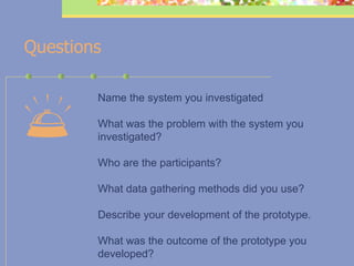 Questions    Name the system you investigated  What was the problem with the system you investigated? Who are the participants? What data gathering methods did you use? Describe your development of the prototype.  What was the outcome of the prototype you developed? 