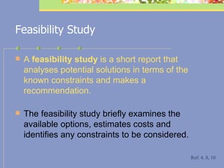 Feasibility Study A  feasibility study  is a short report that analyses potential solutions in terms of the known constraints and makes a recommendation.   The feasibility study briefly examines the available options, estimates costs and identifies any constraints to be considered. Ref: 4, 8, 10 