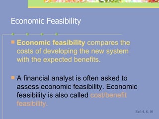 Economic Feasibility Economic feasibility  compares the costs of developing the new system with the expected benefits.  A financial analyst is often asked to assess economic feasibility. Economic feasibility is also called  cost/benefit feasibility. Ref: 4, 8, 10 