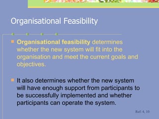 Organisational Feasibility Organisational feasibility  determines whether the new system will fit into the organisation and meet the current goals and objectives.   It also determines whether the new system will have enough support from participants to be successfully implemented and whether participants can operate the system. Ref: 4, 10 
