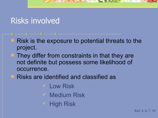 Risks involved Risk is the exposure to potential threats to the project.  They differ from constraints in that they are not definite but possess some likelihood of occurrence.  Risks are identified and classified as  Low Risk Medium Risk  High Risk Ref: 4, 6, 7, 10 