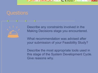    Questions Describe any constraints involved in the Making Decisions stage you encountered. What recommendation was advised after your submission of your Feasibility Study? Describe the most appropriate tools used in this stage of the System Development Cycle. Give reasons why.   