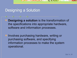 Designing a Solution Designing a solution  is the transformation of the specifications into appropriate hardware, software and information processes.  Involves purchasing hardware, writing or purchasing software, and specifying information processes to make the system operational. Ref: 4, 10 