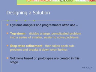 Designing a Solution Systems analysts and programmers often use – Top-down  -  divides a large, complicated problem into a series of smaller, easier to solve problems. Step-wise refinement  - then takes each sub-problem and breaks it down even further. Solutions based on prototypes are created in this stage. Ref: 4, 5, 10 