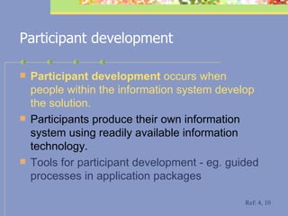 Participant development Participant development  occurs when people within the information system develop the solution.  Participants produce their own information system using readily available information technology. Tools for participant development - eg. guided processes in application packages   Ref: 4, 10 
