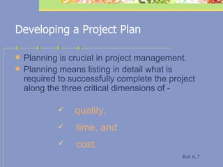 Developing a Project Plan Planning is crucial in project management. Planning means listing in detail what is required to successfully complete the project along the three critical dimensions of - quality, time, and cost.   Ref: 6, 7 