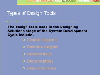 Types of Design Tools The design tools used in the Designing Solutions stage of the System Development Cycle include -  Context diagrams Data flow diagram Decision trees Decision tables Data dictionaries 