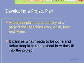 Developing a Project Plan A  project plan  is a summary of a project that specifies who, what, how and when.  It clarifies what needs to be done and helps people to understand how they fit into the project.  Ref: 6, 7, 10 