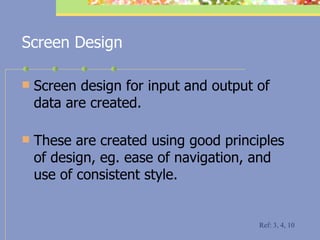 Screen Design Screen design for input and output of data are created. These are created using good principles of design, eg. ease of navigation, and use of consistent style. Ref: 3, 4, 10 