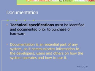 Documentation Technical specifications  must be identified and documented prior to purchase of hardware. Documentation is an essential part of any system, as it communicates information to the developers, users and others on how the system operates and how to use it. Ref: 3, 4, 10 