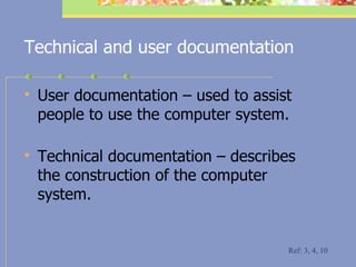 Technical and user documentation User documentation – used to assist people to use the computer system. Technical documentation – describes the construction of the computer system. Ref: 3, 4, 10 