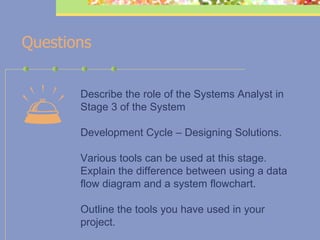    Questions Describe the role of the Systems Analyst in Stage 3 of the System Development Cycle – Designing Solutions. Various tools can be used at this stage. Explain the difference between using a data flow diagram and a system flowchart. Outline the tools you have used in your project.   