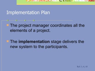 Implementation Plan The project manager coordinates all the elements of a project.  The  implementation  stage delivers the new system to the participants.  Ref: 3, 4, 10 