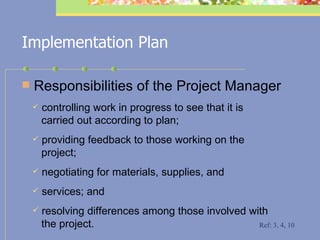 Implementation Plan Responsibilities of the Project Manager controlling work in progress to see that it is    carried out according to plan; providing feedback to those working on the    project; negotiating for materials, supplies, and  services; and resolving differences among those involved with    the project. Ref: 3, 4, 10 