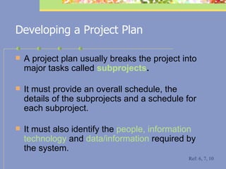 Developing a Project Plan A project plan usually breaks the project into major tasks called  subprojects .   It must provide an overall schedule, the details of the subprojects and a schedule for each subproject.  It must also identify the  people, information technology  and  data/information  required by the system. Ref: 6, 7, 10 