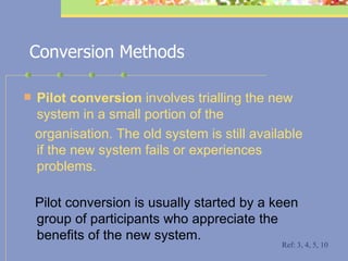 Conversion Methods Pilot conversion  involves trialling the new system in a small portion of the organisation. The old system is still available if the new system fails or experiences   problems.   Pilot conversion is usually started by a keen group of participants who appreciate the benefits of the new system. Ref: 3, 4, 5, 10 