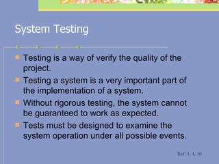 System Testing Testing is a way of verify the quality of the project.  Testing a system is a very important part of the implementation of a system.  Without rigorous testing, the system cannot be guaranteed to work as expected.  Tests must be designed to examine the system operation under all possible events. Ref: 3, 4, 10 