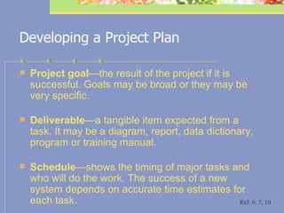 Developing a Project Plan Project goal — the  result of the project if it is successful. Goals may be broad or they may be very specific. Deliverable —a tangible item expected from a task. It may be a diagram, report, data dictionary, program or training manual. Schedule — shows  the timing of major tasks and who will do the work. The success of a new system depends on accurate time estimates for each task.  Ref: 6, 7, 10 
