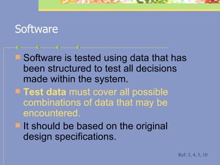 Software Software is tested using data that has been structured to test all decisions made within the system.  Test data  must cover all possible combinations of data that may be encountered.  It should be based on the original design specifications.   Ref: 3, 4, 5, 10 