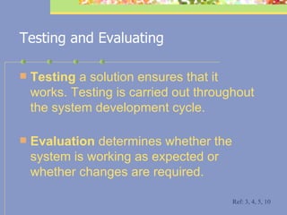 Testing and Evaluating Testing  a solution ensures that it works. Testing is carried out throughout the system development cycle.  Evaluation  determines whether the system is working as expected or whether changes are required.  Ref: 3, 4, 5, 10 