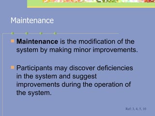 Maintenance Maintenance  is the modification of the system by making minor improvements. Participants may discover deficiencies in the system and suggest improvements during the operation of the system. Ref: 3, 4, 5, 10 