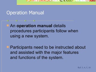 Operation Manual An  operation manual  details procedures participants follow when using a new system.  Participants need to be instructed about and assisted with the major features and functions of the system.  Ref: 3, 4, 5, 10 