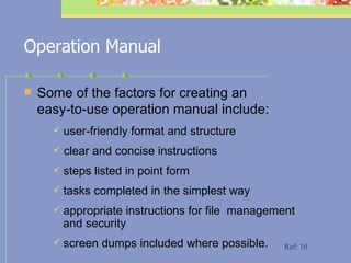 Operation Manual Some of the factors for creating an  easy-to-use operation manual include:  user-friendly format and structure clear and concise instructions steps listed in point form tasks completed in the simplest way appropriate instructions for file  management    and security  screen dumps included where possible. Ref: 10 