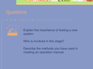    Questions   Explain the importance of testing a new  system.       Who is involved in this stage? Describe the methods you have used in  creating an operation manual.   