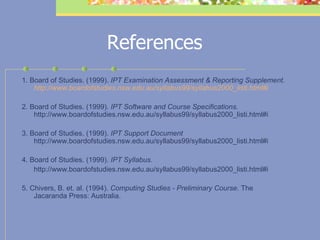 References 1. Board of Studies. (1999).  IPT Examination Assessment & Reporting Supplement.  http://www.boardofstudies.nsw.edu.au/syllabus99/syllabus2000_listi.html#i   2. Board of Studies. (1999).  IPT Software and Course Specifications.  http://www.boardofstudies.nsw.edu.au/syllabus99/syllabus2000_listi.html#i   3. Board of Studies. (1999).  IPT Support Document  http://www.boardofstudies.nsw.edu.au/syllabus99/syllabus2000_listi.html#i   4. Board of Studies. (1999).  IPT Syllabus.  http://www.boardofstudies.nsw.edu.au/syllabus99/syllabus2000_listi.html#i    5. Chivers, B. et. al. (1994).  Computing Studies - Preliminary Course.  The Jacaranda Press: Australia.     