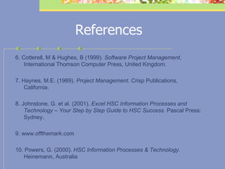 References 6. Cotterell, M & Hughes, B (1999).  Software Project Management , International Thomson Computer Press, United Kingdom.   7. Haynes, M.E. (1989).  Project Management . Crisp Publications, California.   8. Johnstone, G. et al. (2001).  Excel HSC Information Processes and Technology – Your Step by Step Guide to HSC Success.  Pascal Press: Sydney.   9. www.offthemark.com 10. Powers, G. (2000).  HSC Information Processes & Technology.  Heinemann, Australia   