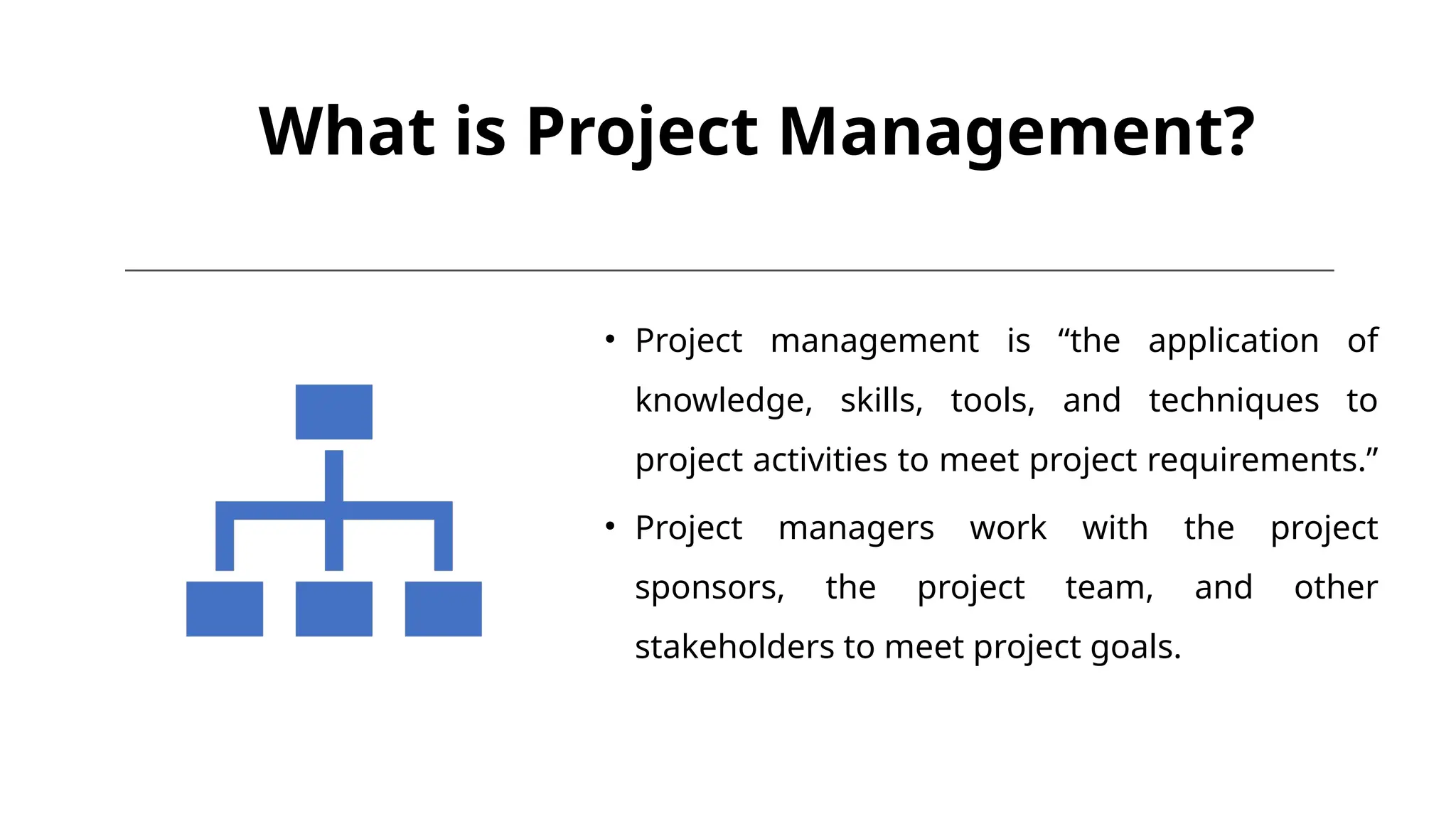 What is Project Management?
• Project management is “the application of
knowledge, skills, tools, and techniques to
project activities to meet project requirements.”
• Project managers work with the project
sponsors, the project team, and other
stakeholders to meet project goals.
 
