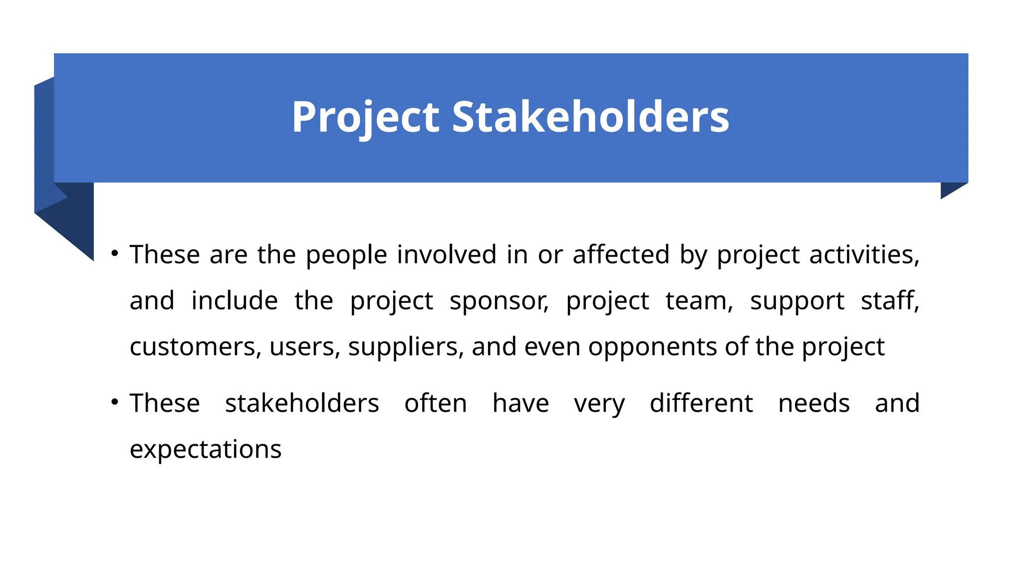 Project Stakeholders
• These are the people involved in or affected by project activities,
and include the project sponsor, project team, support staff,
customers, users, suppliers, and even opponents of the project
• These stakeholders often have very different needs and
expectations
 