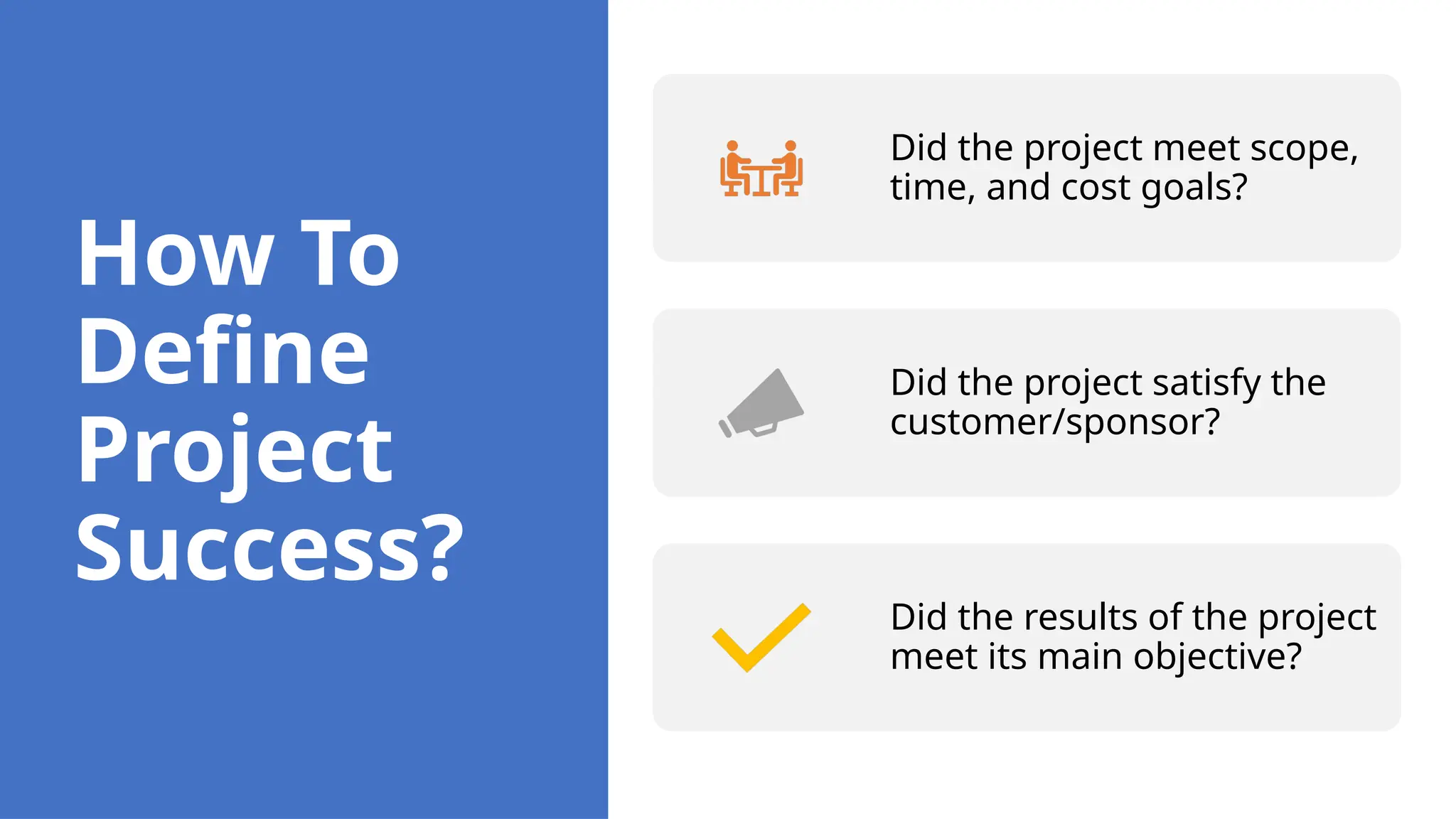How To
Define
Project
Success?
Did the project meet scope,
time, and cost goals?
Did the project satisfy the
customer/sponsor?
Did the results of the project
meet its main objective?
 
