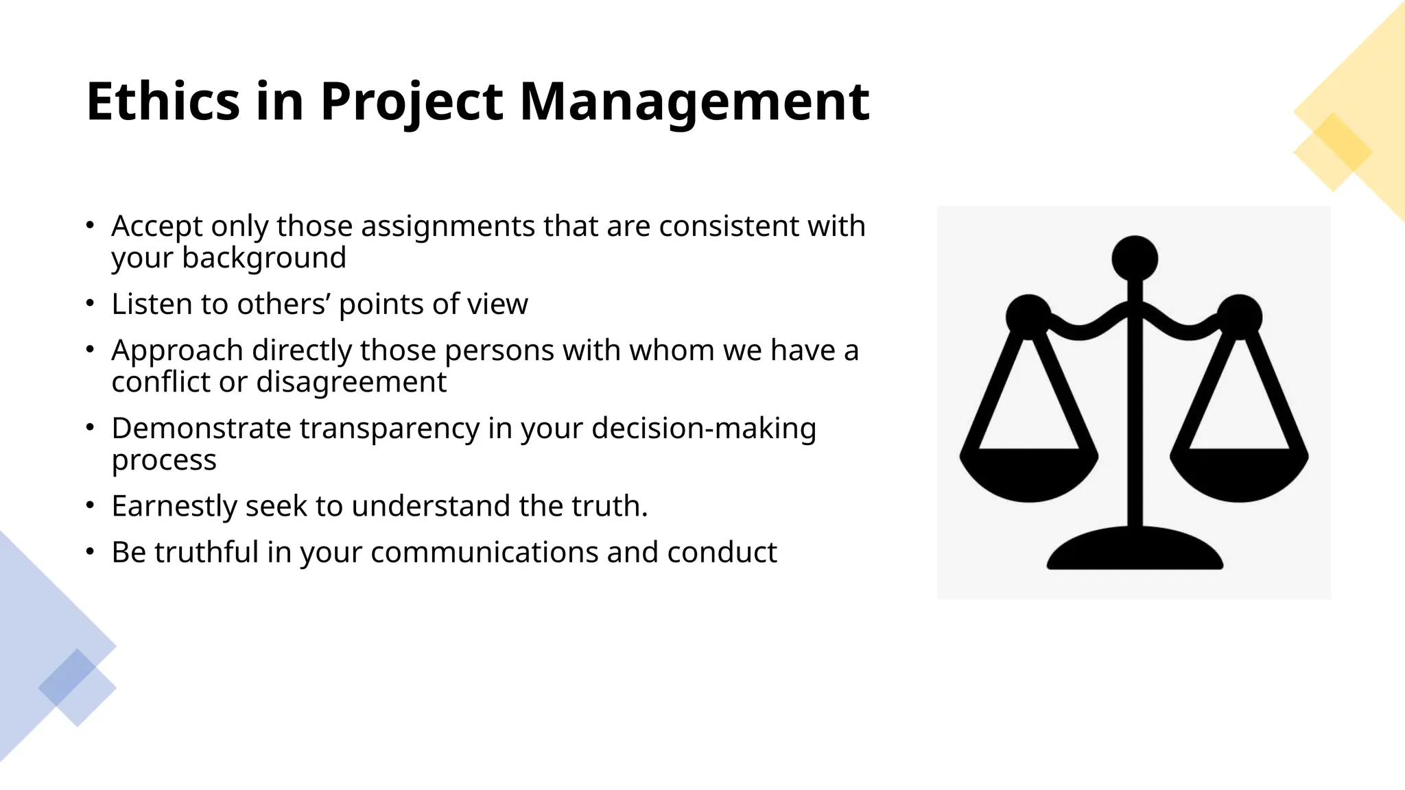 Ethics in Project Management
• Accept only those assignments that are consistent with
your background
• Listen to others’ points of view
• Approach directly those persons with whom we have a
conflict or disagreement
• Demonstrate transparency in your decision-making
process
• Earnestly seek to understand the truth.
• Be truthful in your communications and conduct
 