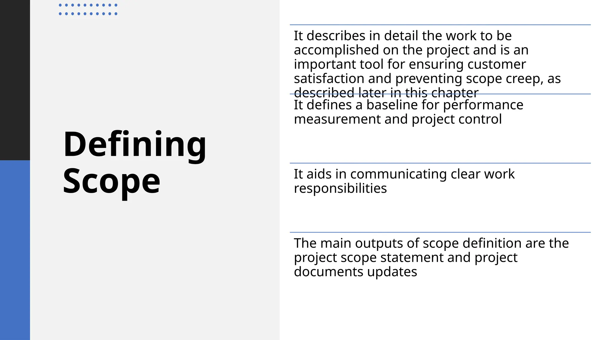 Defining
Scope
It describes in detail the work to be
accomplished on the project and is an
important tool for ensuring customer
satisfaction and preventing scope creep, as
described later in this chapter
It defines a baseline for performance
measurement and project control
It aids in communicating clear work
responsibilities
The main outputs of scope definition are the
project scope statement and project
documents updates
 