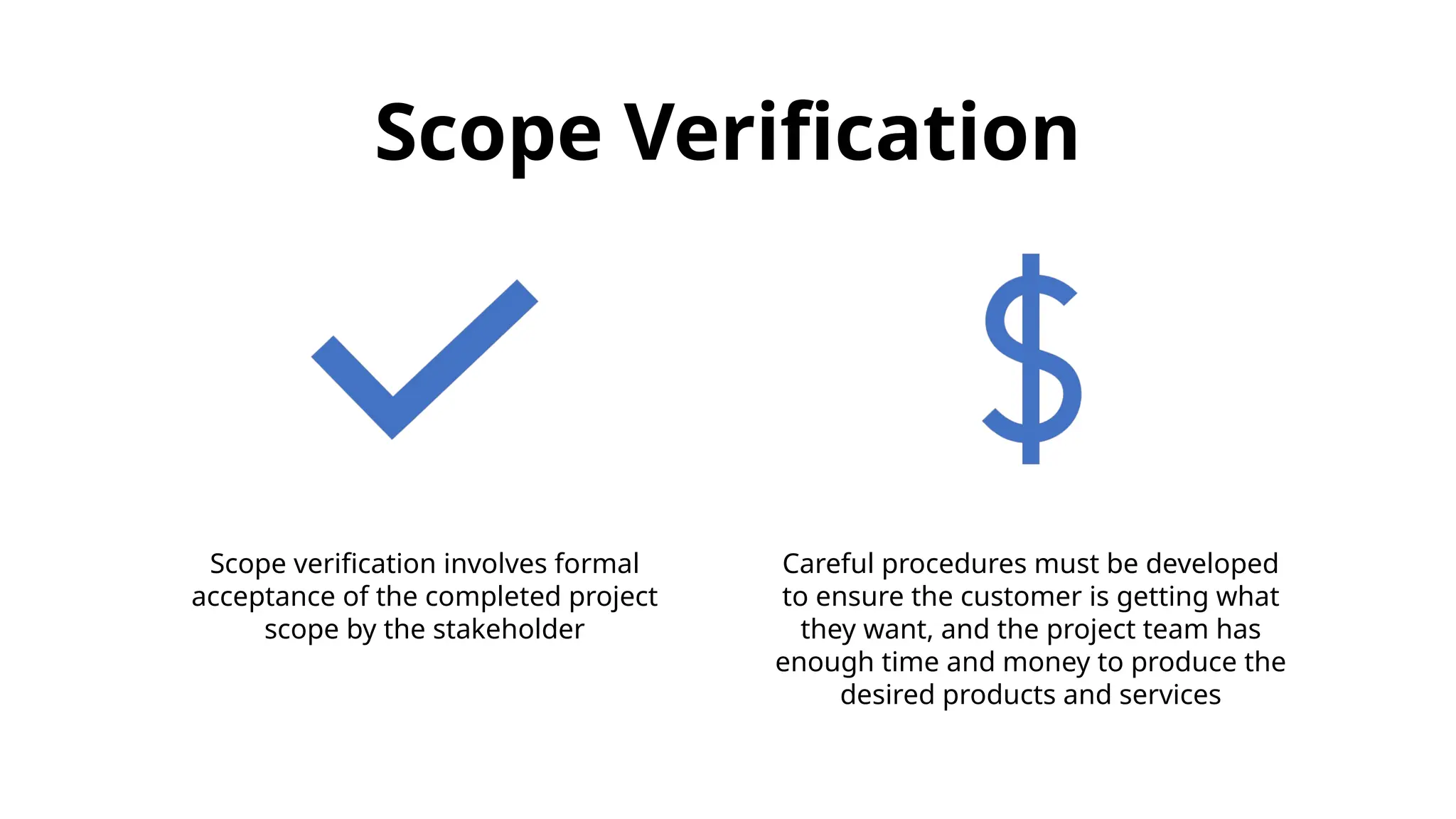 Scope Verification
Scope verification involves formal
acceptance of the completed project
scope by the stakeholder
Careful procedures must be developed
to ensure the customer is getting what
they want, and the project team has
enough time and money to produce the
desired products and services
 