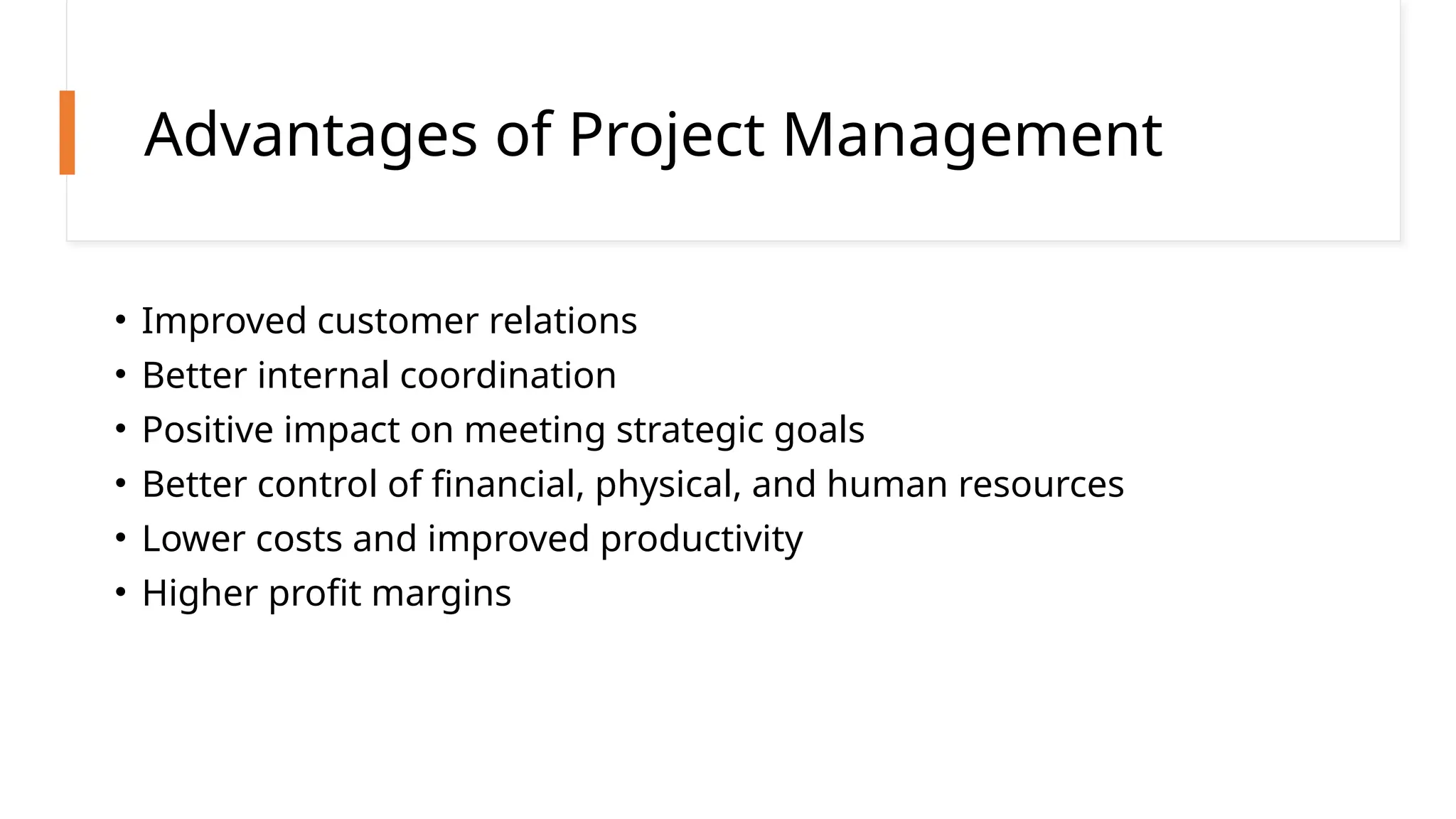 Advantages of Project Management
• Improved customer relations
• Better internal coordination
• Positive impact on meeting strategic goals
• Better control of financial, physical, and human resources
• Lower costs and improved productivity
• Higher profit margins
 